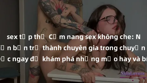 sex tập thể Cẩm nang sex không che: Những bí quyết khiến bạn trở thành chuyên gia trong chuyện ấy! Đọc ngay để khám phá những mẹo hay và bí quyết tình dục không che.