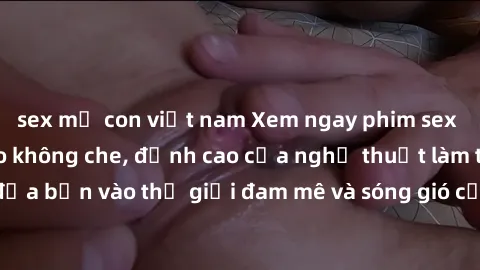 sex mẹ con việt nam Xem ngay phim sex HD chất lượng cao không che, đỉnh cao của nghệ thuật làm tình, đưa bạn vào thế giới đam mê và sóng gió của tình yêu không giới hạn.