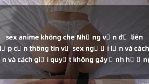 sex anime không che Những vấn đề liên quan đến việc tiếp cận thông tin về sex người lớn và cách giải quyết không gây ảnh hưởng đến trẻ em