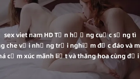 sex viet nam HD Tận hưởng cuộc sống tình dục online không che với những trải nghiệm độc đáo và mới lạ. Khám phá cảm xúc mãnh liệt và thăng hoa cùng đối tác tại các trang web chuyên nghiệp.