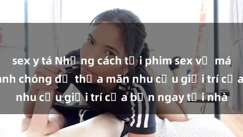 sex y tá Những cách tải phim sex về máy đơn giản và nhanh chóng để thỏa mãn nhu cầu giải trí của bạn ngay tại nhà