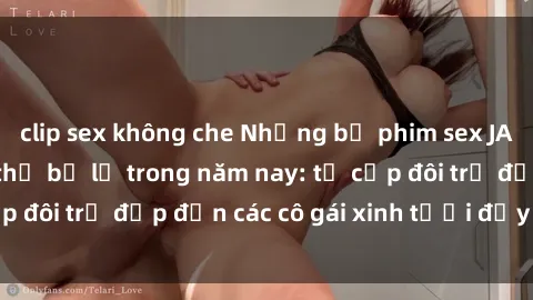 clip sex không che Những bộ phim sex JAV hot nhất không thể bỏ lỡ trong năm nay: từ cặp đôi trẻ đẹp đến các cô gái xinh tươi đầy sức hút.
