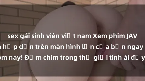 sex gái sinh viên việt nam Xem phim JAV vietsub mới nhất và hấp dẫn trên màn hình lớn của bạn ngay hôm nay! Đắm chìm trong thế giới tình ái đầy nóng bỏng và kích thích.