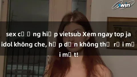 sex cưỡng hiếp vietsub Xem ngay top jav idol không che, hấp dẫn không thể rời mắt!