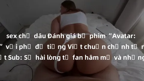 sex chị dâu Đánh giá bộ phim “Avatar: The Last Airbender” với phụ đề tiếng Việt chuẩn chỉnh từ nhóm Jav Việt Sub: Sự hài lòng từ fan hâm mộ và những điểm đáng chú ý trong bộ phim.