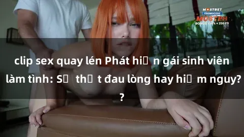 clip sex quay lén Phát hiện gái sinh viên làm tình: Sự thật đau lòng hay hiểm nguy?
