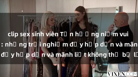 clip sex sinh viên Tận hưởng niềm vui của sex với gái trẻ: những trải nghiệm đầy hấp dẫn và mãnh liệt không thể bỏ lỡ