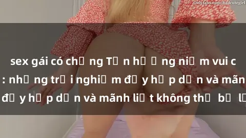 sex gái có chồng Tận hưởng niềm vui của sex với gái trẻ: những trải nghiệm đầy hấp dẫn và mãnh liệt không thể bỏ lỡ