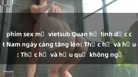 phim sex mỹ vietsub Quan hệ tình dục của nữ sinh Việt Nam ngày càng tăng lên: Thực hư và hậu quả không ngờ