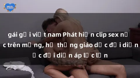 gái gọi việt nam Phát hiện clip sex nữ sinh gây sốc trên mạng, hệ thống giáo dục đối diện áp lực lớn