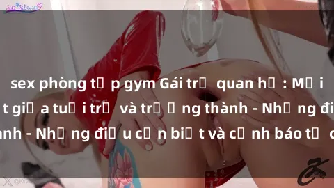 sex phòng tập gym Gái trẻ quan hệ: Mối quan hệ khác biệt giữa tuổi trẻ và trưởng thành - Những điều cần biết và cảnh báo từ chuyên gia