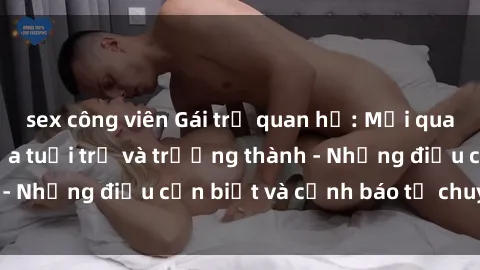 sex công viên Gái trẻ quan hệ: Mối quan hệ khác biệt giữa tuổi trẻ và trưởng thành - Những điều cần biết và cảnh báo từ chuyên gia