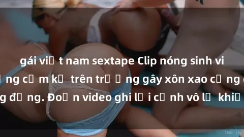 gái việt nam sextape Clip nóng sinh viên gây sốc: Hành động cấm kỵ trên trường gây xôn xao cộng đồng. Đoạn video ghi lại cảnh vô lễ khiến dư luận bức xúc.
