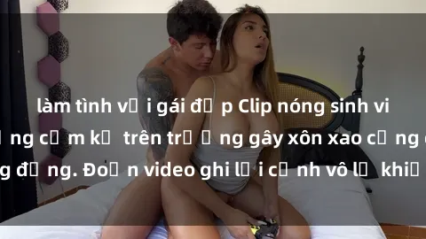 làm tình với gái đẹp Clip nóng sinh viên gây sốc: Hành động cấm kỵ trên trường gây xôn xao cộng đồng. Đoạn video ghi lại cảnh vô lễ khiến dư luận bức xúc.