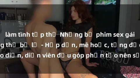 làm tình tập thể Những bộ phim sex gái già đỉnh cao không thể bỏ lỡ - Hấp dẫn, mê hoặc, từng đạo diễn, diễn viên đều góp phần tạo nên sự hấp dẫn, kích thích.