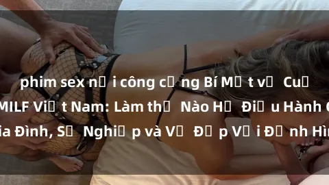 phim sex nơi công cộng Bí Mật về Cuộc Sống Của Các MILF Việt Nam: Làm thế Nào Họ Điều Hành Gia Đình, Sự Nghiệp và Vẻ Đẹp Với Định Hình Văn Hóa Đương Đại