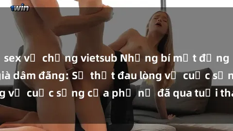 sex vợ chồng vietsub Những bí mật đằng sau vẻ ngoài gái già dâm đãng: Sự thật đau lòng về cuộc sống của phụ nữ đã qua tuổi thanh xuân