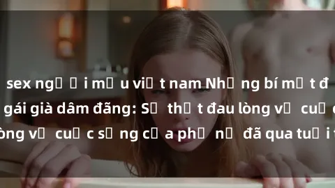 sex người mẫu việt nam Những bí mật đằng sau vẻ ngoài gái già dâm đãng: Sự thật đau lòng về cuộc sống của phụ nữ đã qua tuổi thanh xuân