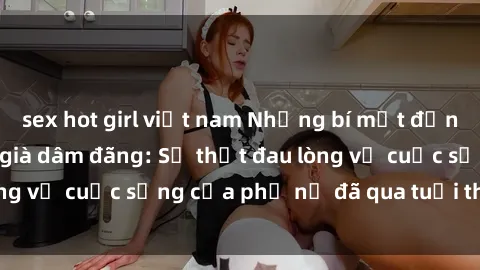 sex hot girl việt nam Những bí mật đằng sau vẻ ngoài gái già dâm đãng: Sự thật đau lòng về cuộc sống của phụ nữ đã qua tuổi thanh xuân