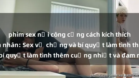 phim sex nơi công cộng cách kích thích đam mê trong hôn nhân: Sex vợ chồng và bí quyết làm tình thêm cuồng nhiệt và đam mê