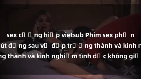 sex cưỡng hiếp vietsub Phim sex phụ nữ lớn tuổi: Sức hút đằng sau vẻ đẹp trưởng thành và kinh nghiệm tình dục không giới hạn