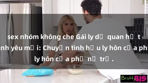 sex nhóm không che Gái ly dị quan hệ tìm kiếm tình yêu mới: Chuyện tình hậu ly hôn của phụ nữ trẻ.