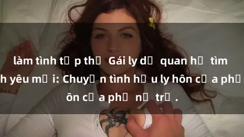 làm tình tập thể Gái ly dị quan hệ tìm kiếm tình yêu mới: Chuyện tình hậu ly hôn của phụ nữ trẻ.