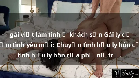 gái việt làm tình ở khách sạn Gái ly dị quan hệ tìm kiếm tình yêu mới: Chuyện tình hậu ly hôn của phụ nữ trẻ.
