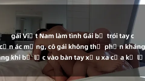 gái Việt Nam làm tình Gái bị trói tay chân, bất lực trong cơn ác mộng, cô gái không thể phản kháng khi bị lạc vào bàn tay xấu xa của kẻ lạ mặt muốn làm tình.