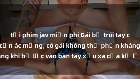 tải phim jav miễn phí Gái bị trói tay chân, bất lực trong cơn ác mộng, cô gái không thể phản kháng khi bị lạc vào bàn tay xấu xa của kẻ lạ mặt muốn làm tình.