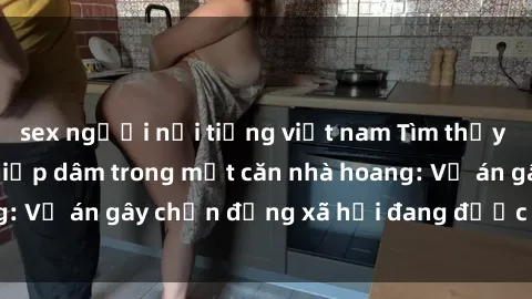 sex người nổi tiếng việt nam Tìm thấy gái bị trói và bị hiếp dâm trong một căn nhà hoang: Vụ án gây chấn động xã hội đang được điều tra vào.