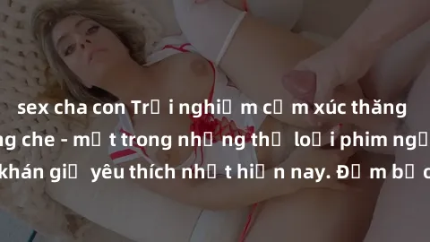 sex cha con Trải nghiệm cảm xúc thăng hoa với jav SM không che - một trong những thể loại phim người lớn được khán giả yêu thích nhất hiện nay. Đảm bảo đem lại sự hấp dẫn, kích thích tối đa cho người 