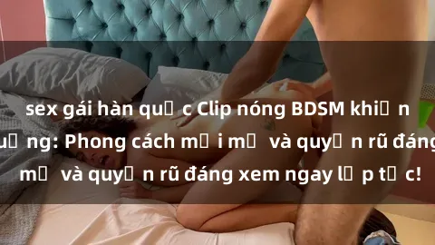 sex gái hàn quốc Clip nóng BDSM khiến người xem phát cuồng: Phong cách mới mẻ và quyến rũ đáng xem ngay lập tức!