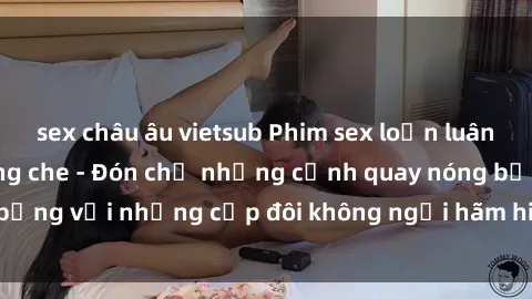 sex châu âu vietsub Phim sex loạn luân đầy kích thích không che - Đón chờ những cảnh quay nóng bỏng với những cặp đôi không ngại hãm hiếp gia đình trong lòng