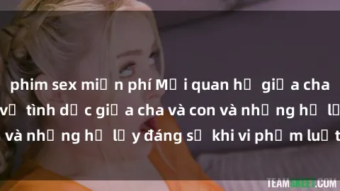 phim sex miễn phí Mối quan hệ giữa cha và con: Sự thật về tình dục giữa cha và con và những hệ lụy đáng sợ khi vi phạm luật pháp.