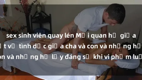 sex sinh viên quay lén Mối quan hệ giữa cha và con: Sự thật về tình dục giữa cha và con và những hệ lụy đáng sợ khi vi phạm luật pháp.