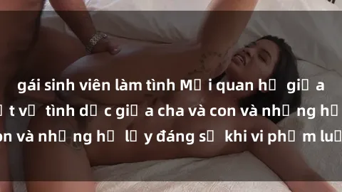 gái sinh viên làm tình Mối quan hệ giữa cha và con: Sự thật về tình dục giữa cha và con và những hệ lụy đáng sợ khi vi phạm luật pháp.