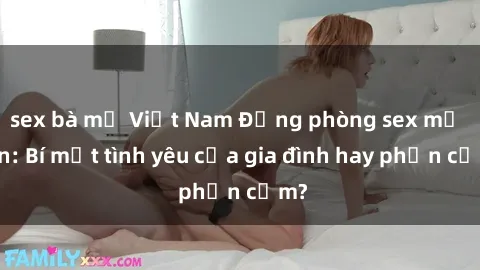 sex bà mẹ Việt Nam Động phòng sex mẹ con: Bí mật tình yêu của gia đình hay phản cảm?