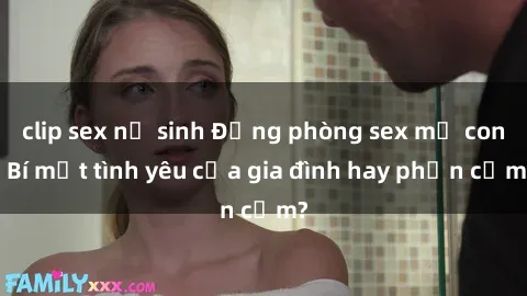 clip sex nữ sinh Động phòng sex mẹ con: Bí mật tình yêu của gia đình hay phản cảm?
