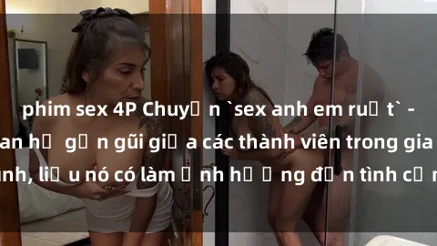 phim sex 4P Chuyện `sex anh em ruột` - Đề cập đến quan hệ gần gũi giữa các thành viên trong gia đình, liệu nó có làm ảnh hưởng đến tình cảm gia đình hay không?