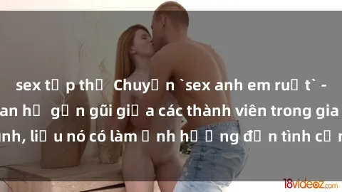 sex tập thể Chuyện `sex anh em ruột` - Đề cập đến quan hệ gần gũi giữa các thành viên trong gia đình, liệu nó có làm ảnh hưởng đến tình cảm gia đình hay không?