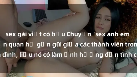 sex gái việt có bầu Chuyện `sex anh em ruột` - Đề cập đến quan hệ gần gũi giữa các thành viên trong gia đình, liệu nó có làm ảnh hưởng đến tình cảm gia đình hay không?