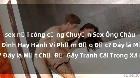 sex nơi công cộng Chuyện Sex Ông Cháu: Mối Quan Hệ Gia Đình Hay Hành Vi Phạm Đạo Đức? Đây là Một Chủ Đề Gây Tranh Cãi Trong Xã Hội Hiện Nay.