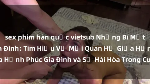 sex phim hàn quốc vietsub Những Bí Mật trong Tình Dục Gia Đình: Tìm Hiểu Về Mối Quan Hệ Giữa Hạnh Phúc Gia Đình và Sự Hài Hòa Trong Cuộc Sống Tình Dục
