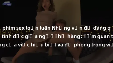 phim sex loạn luân Những vấn đề đáng quan tâm về quan hệ tình dục giữa người họ hàng: Tầm quan trọng của việc hiểu biết và đề phòng trong việc tiếp xúc trong gia đình.