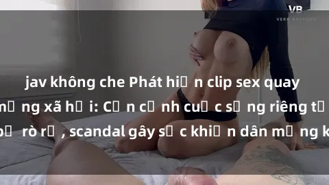 jav không che Phát hiện clip sex quay lén hot nhất trên mạng xã hội: Cận cảnh cuộc sống riêng tư bị rò rỉ, scandal gây sốc khiến dân mạng không khỏi bàng hoàng