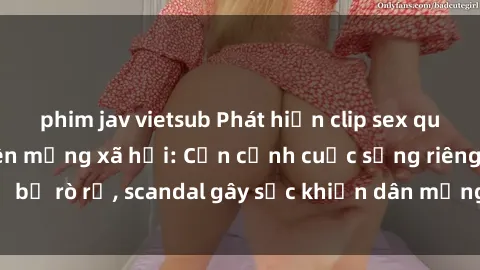 phim jav vietsub Phát hiện clip sex quay lén hot nhất trên mạng xã hội: Cận cảnh cuộc sống riêng tư bị rò rỉ, scandal gây sốc khiến dân mạng không khỏi bàng hoàng