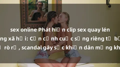 sex online Phát hiện clip sex quay lén hot nhất trên mạng xã hội: Cận cảnh cuộc sống riêng tư bị rò rỉ, scandal gây sốc khiến dân mạng không khỏi bàng hoàng