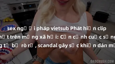 sex người pháp vietsub Phát hiện clip sex quay lén hot nhất trên mạng xã hội: Cận cảnh cuộc sống riêng tư bị rò rỉ, scandal gây sốc khiến dân mạng không khỏi bàng hoàng