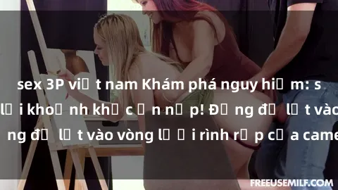 sex 3P việt nam Khám phá nguy hiểm: sex camera ẩn ghi lại khoảnh khắc ẩn nấp! Đừng để lọt vào vòng lưới rình rập của camera ẩn!